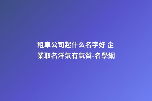 租車公司起什么名字好 企業取名洋氣有氣質-名學網-第1張-公司起名-玄機派
